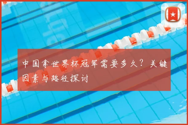 中国拿世界杯冠军需要多久?关键因素与路径探讨