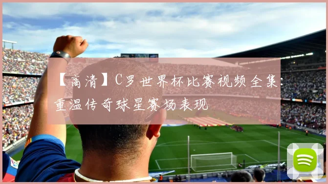 【高清】C罗世界杯比赛视频全集:重温传奇球星赛场表现