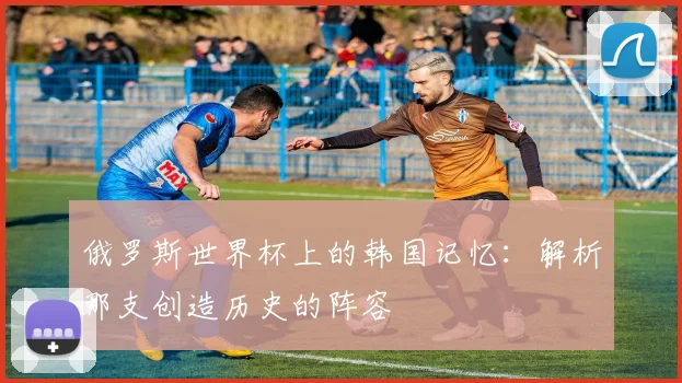 俄罗斯世界杯上的韩国记忆:解析那支创造历史的阵容