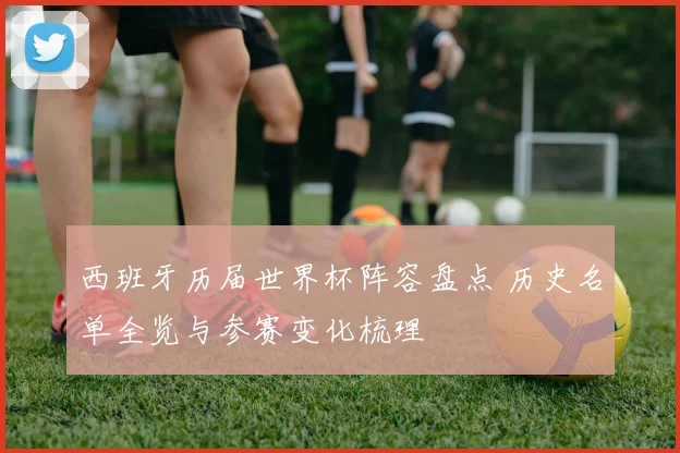 西班牙历届世界杯阵容盘点 历史名单全览与参赛变化梳理