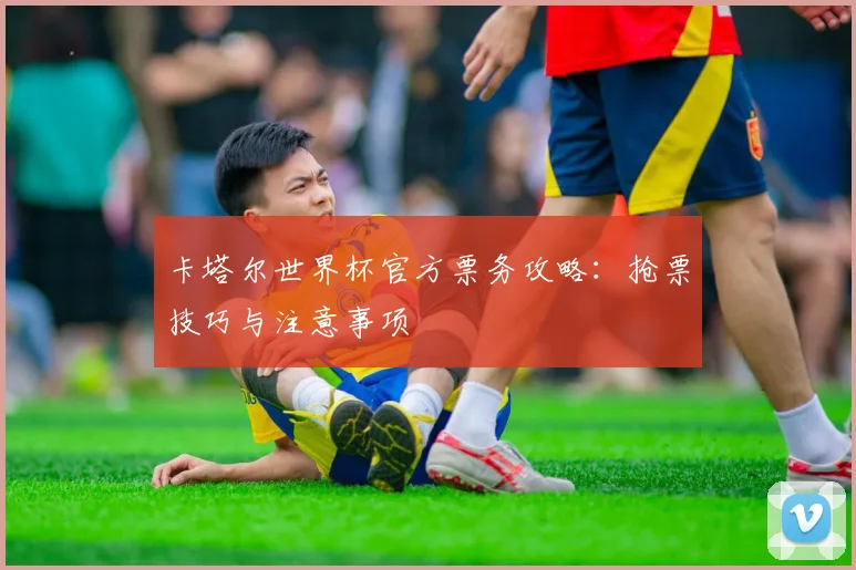 卡塔尔世界杯官方票务攻略:抢票技巧与注意事项