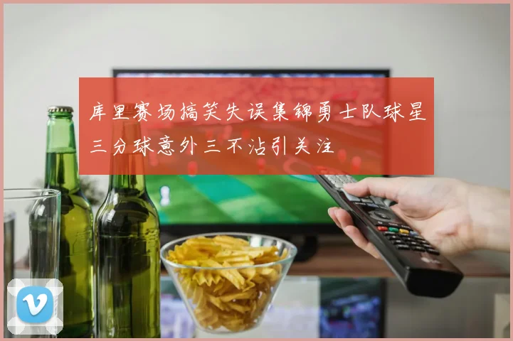 库里赛场搞笑失误集锦勇士队球星三分球意外三不沾引关注