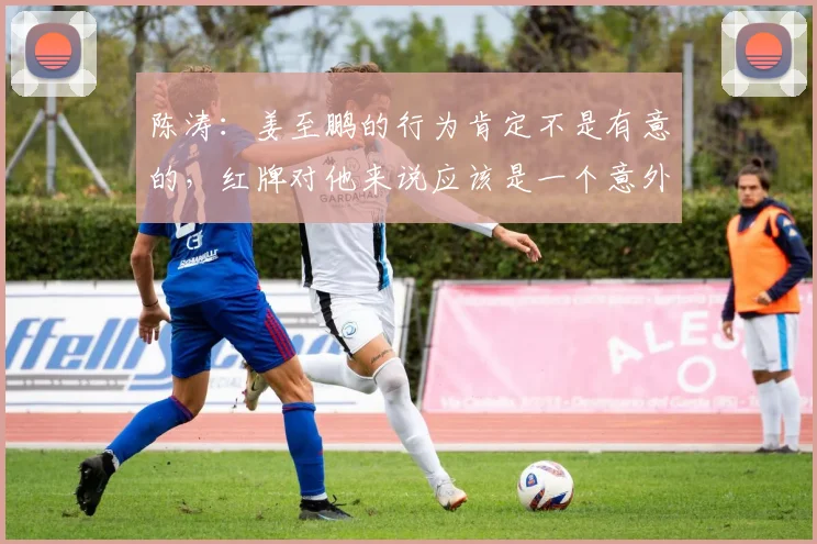 陈涛：姜至鹏的行为肯定不是有意的，红牌对他来说应该是一个意外