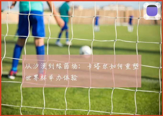 从沙漠到绿茵场:卡塔尔如何重塑世界杯举办体验