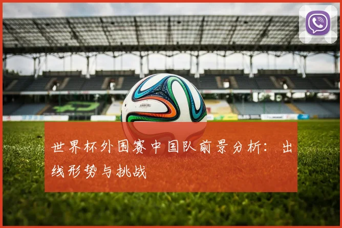 世界杯外围赛中国队前景分析:出线形势与挑战