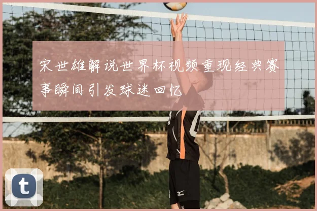 宋世雄解说世界杯视频重现经典赛事瞬间引发球迷回忆