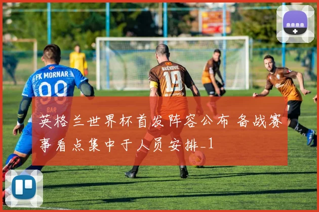 英格兰世界杯首发阵容公布 备战赛事看点集中于人员安排_1
