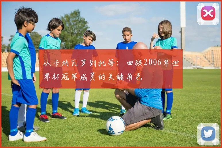 从卡纳瓦罗到托蒂：回顾2006年世界杯冠军成员的关键角色