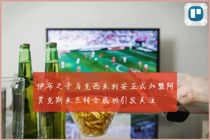 伊布之子马克西米利安正式加盟阿贾克斯米兰转会成功引发关注