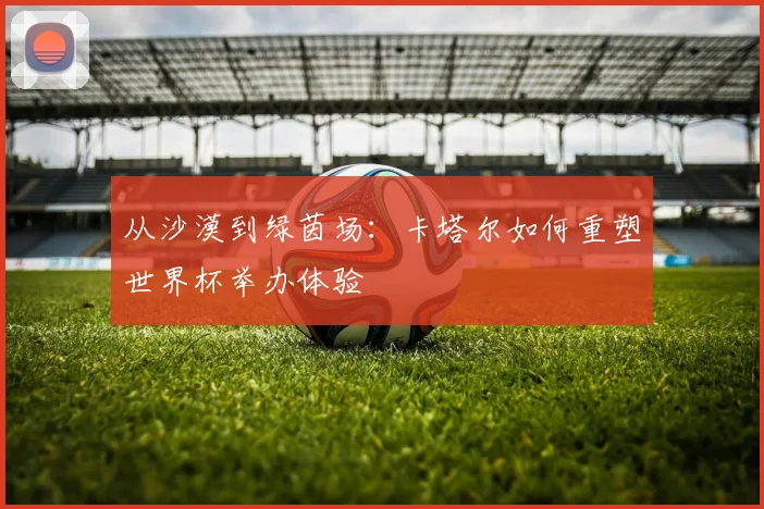 从沙漠到绿茵场:卡塔尔如何重塑世界杯举办体验