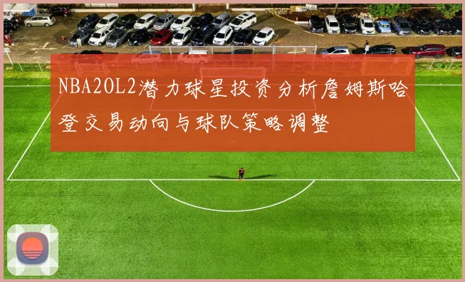 NBA2OL2潜力球星投资分析詹姆斯哈登交易动向与球队策略调整