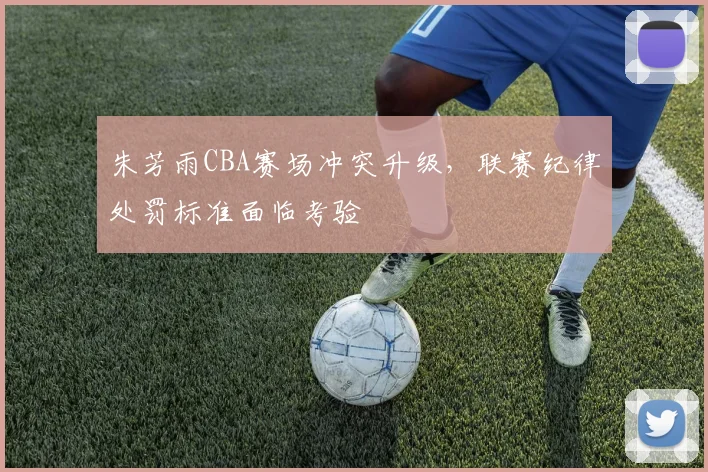 朱芳雨CBA赛场冲突升级,联赛纪律处罚标准面临考验