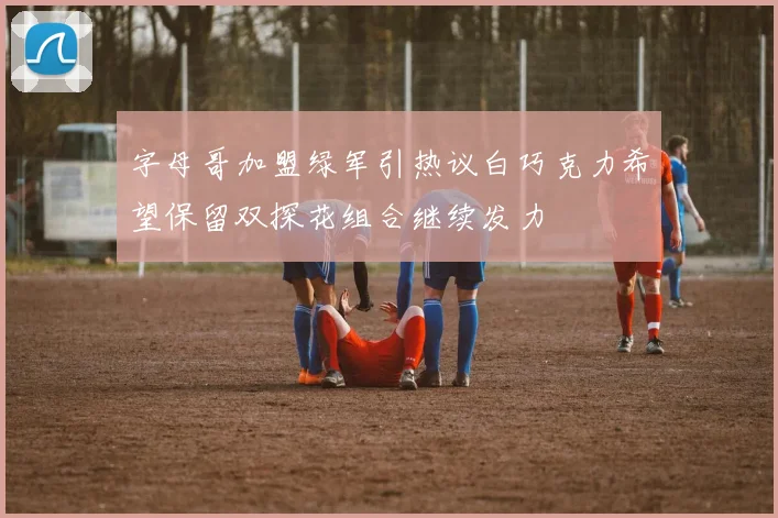 字母哥加盟绿军引热议白巧克力希望保留双探花组合继续发力