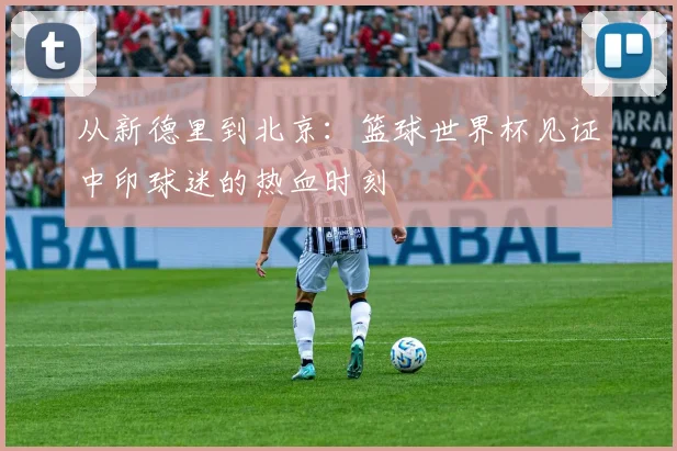 从新德里到北京：篮球世界杯见证中印球迷的热血时刻