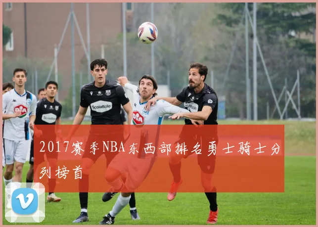 2017赛季NBA东西部排名勇士骑士分列榜首