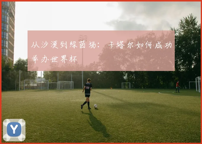 从沙漠到绿茵场：卡塔尔如何成功举办世界杯