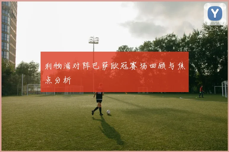 利物浦对阵巴萨欧冠赛场回顾与焦点分析