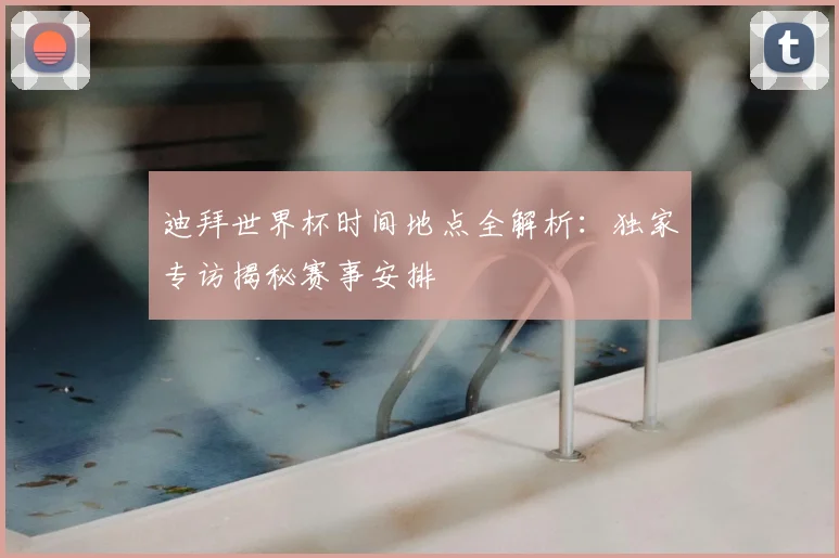 迪拜世界杯时间地点全解析：独家专访揭秘赛事安排