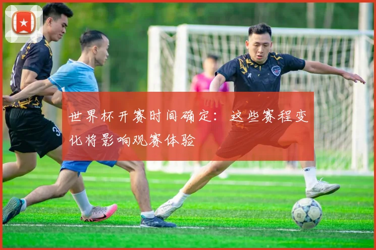世界杯开赛时间确定:这些赛程变化将影响观赛体验