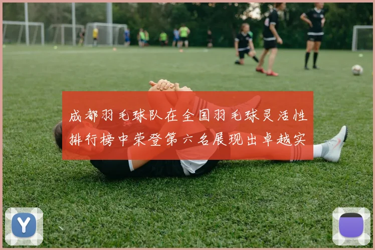 成都羽毛球队在全国羽毛球灵活性排行榜中荣登第六名展现出卓越实力与潜力