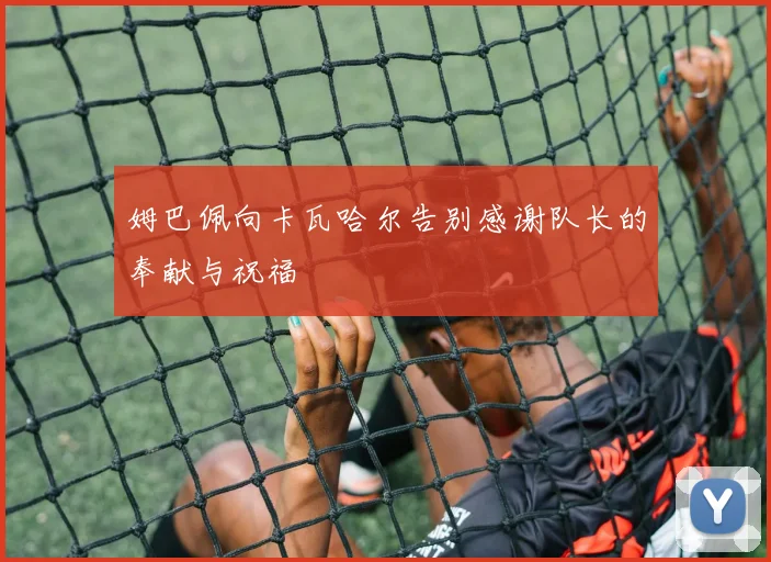 姆巴佩向卡瓦哈尔告别感谢队长的奉献与祝福