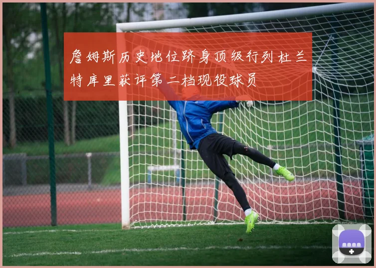 詹姆斯历史地位跻身顶级行列杜兰特库里获评第二档现役球员