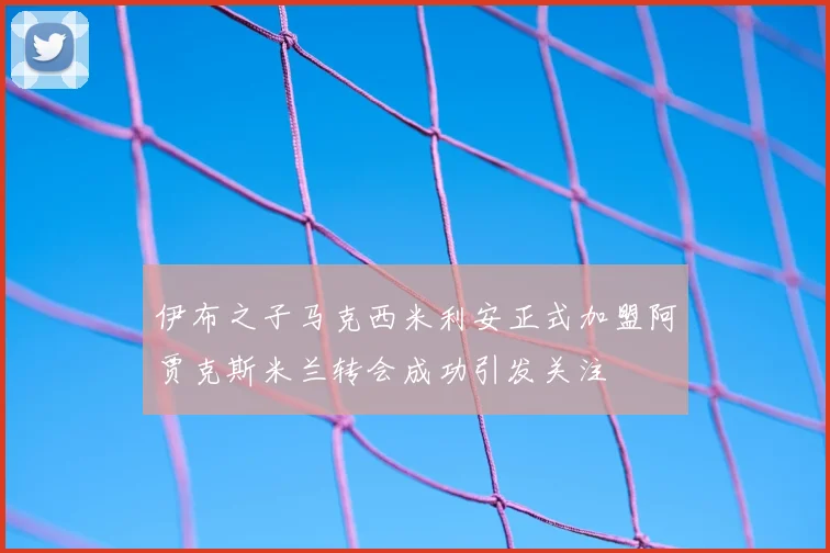 伊布之子马克西米利安正式加盟阿贾克斯米兰转会成功引发关注
