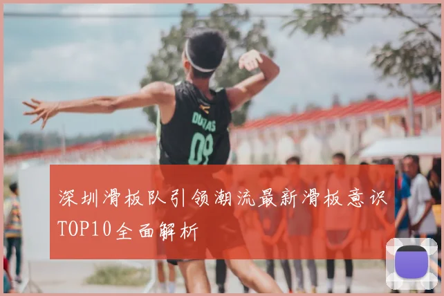 深圳滑板队引领潮流最新滑板意识TOP10全面解析