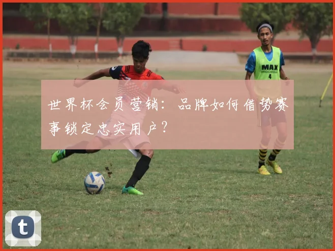 世界杯会员营销：品牌如何借势赛事锁定忠实用户？