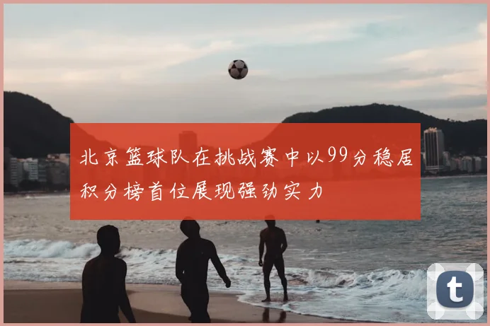 北京篮球队在挑战赛中以99分稳居积分榜首位展现强劲实力