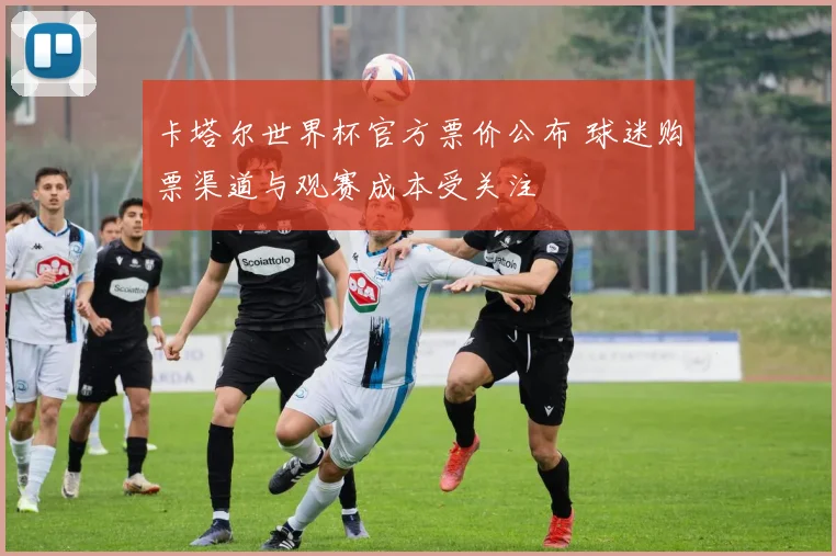 卡塔尔世界杯官方票价公布 球迷购票渠道与观赛成本受关注