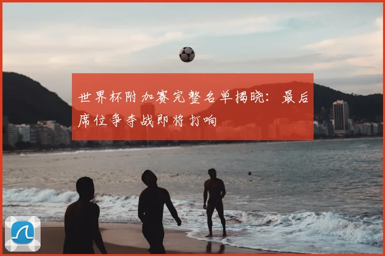 世界杯附加赛完整名单揭晓:最后席位争夺战即将打响