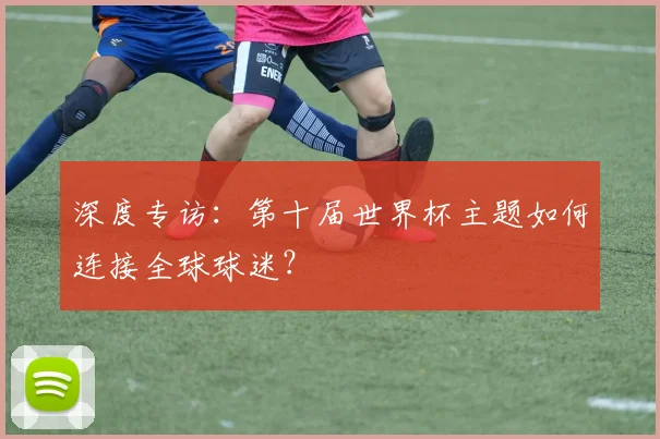 深度专访:第十届世界杯主题如何连接全球球迷?