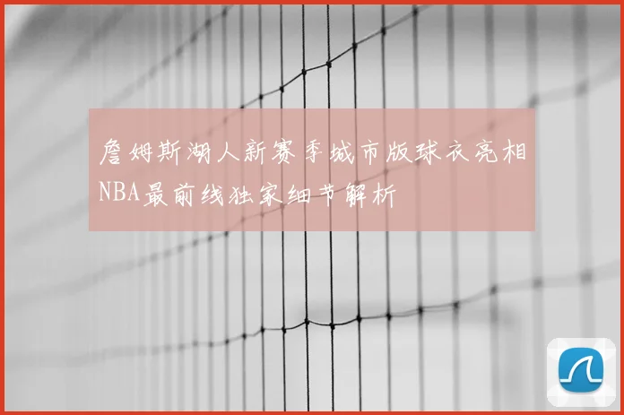 詹姆斯湖人新赛季城市版球衣亮相NBA最前线独家细节解析