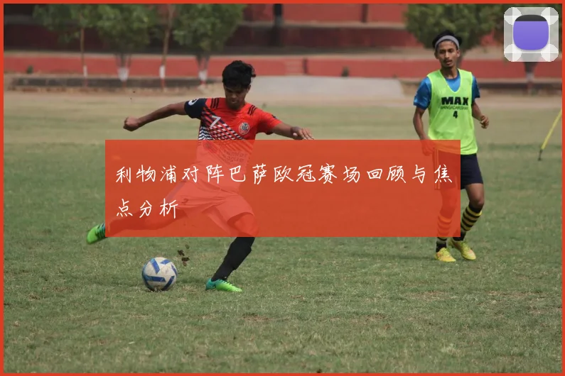 利物浦对阵巴萨欧冠赛场回顾与焦点分析