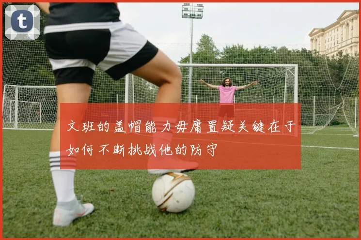 文班的盖帽能力毋庸置疑关键在于如何不断挑战他的防守
