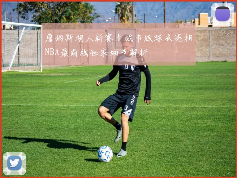 詹姆斯湖人新赛季城市版球衣亮相NBA最前线独家细节解析
