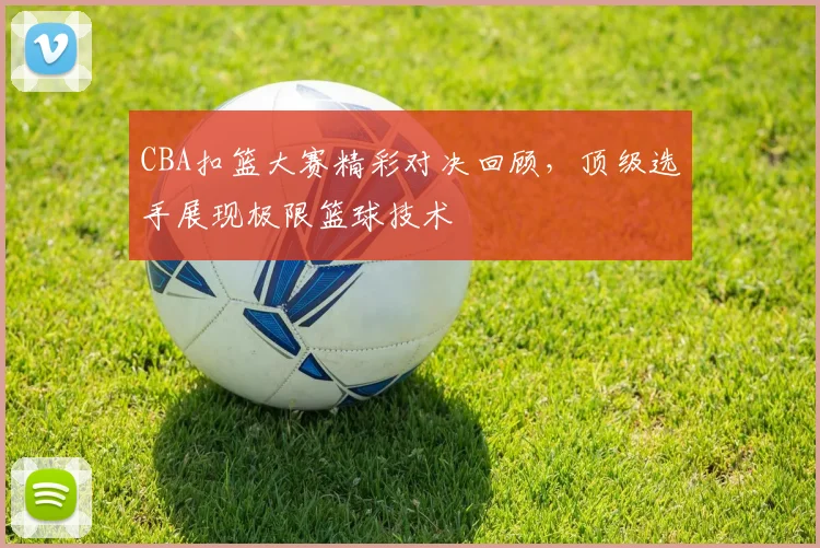 CBA扣篮大赛精彩对决回顾,顶级选手展现极限篮球技术