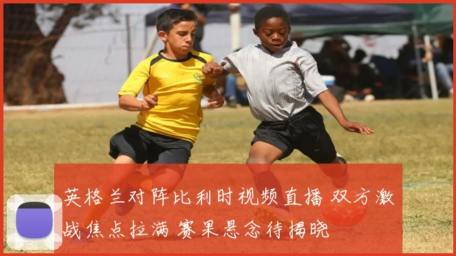 英格兰对阵比利时视频直播 双方激战焦点拉满 赛果悬念待揭晓