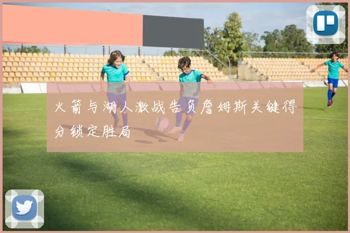 火箭与湖人激战告负詹姆斯关键得分锁定胜局