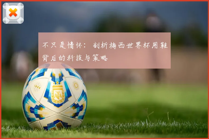 不只是情怀:剖析梅西世界杯用鞋背后的科技与策略
