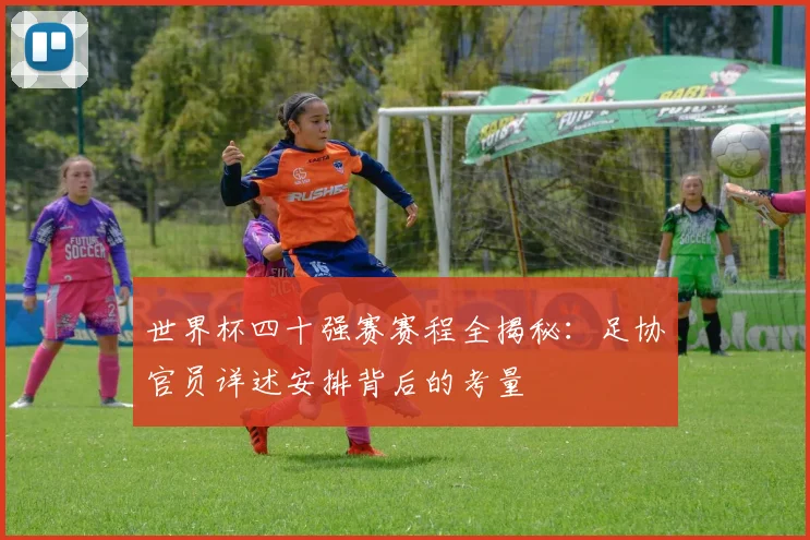 世界杯四十强赛赛程全揭秘:足协官员详述安排背后的考量