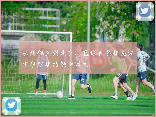 从新德里到北京:篮球世界杯见证中印球迷的热血时刻