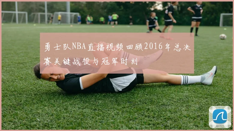 勇士队NBA直播视频回顾2016年总决赛关键战役与冠军时刻
