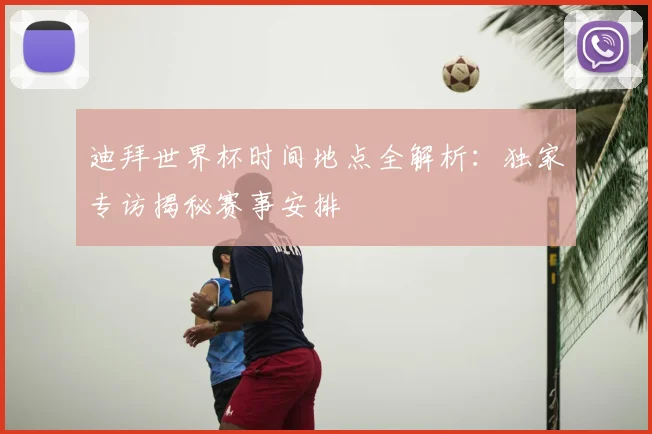 迪拜世界杯时间地点全解析:独家专访揭秘赛事安排