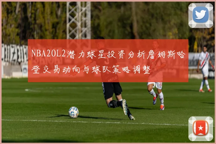 NBA2OL2潜力球星投资分析詹姆斯哈登交易动向与球队策略调整