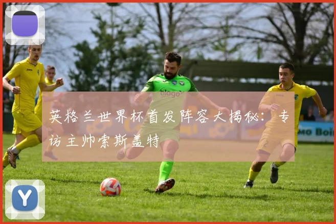 英格兰世界杯首发阵容大揭秘:专访主帅索斯盖特