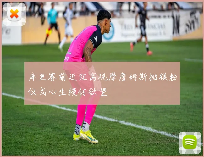 库里赛前近距离观摩詹姆斯抛镁粉仪式心生模仿欲望